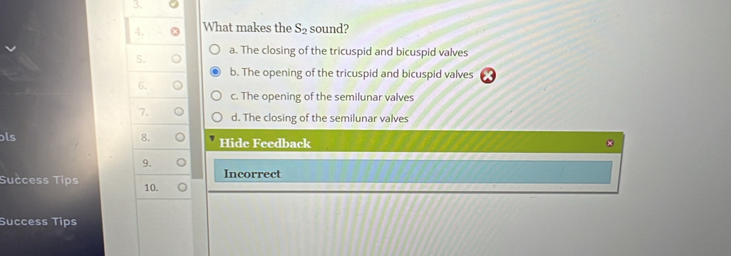 What makes the S_2 sound?
5.
a. The closing of the tricuspid and bicuspid valves
b. The opening of the tricuspid and bicuspid valves
6.
c. The opening of the semilunar valves
7.
d. The closing of the semilunar valves
ls
8. Hide Feedback
9.
Incorrect
Success Tips 10.
Success Tips