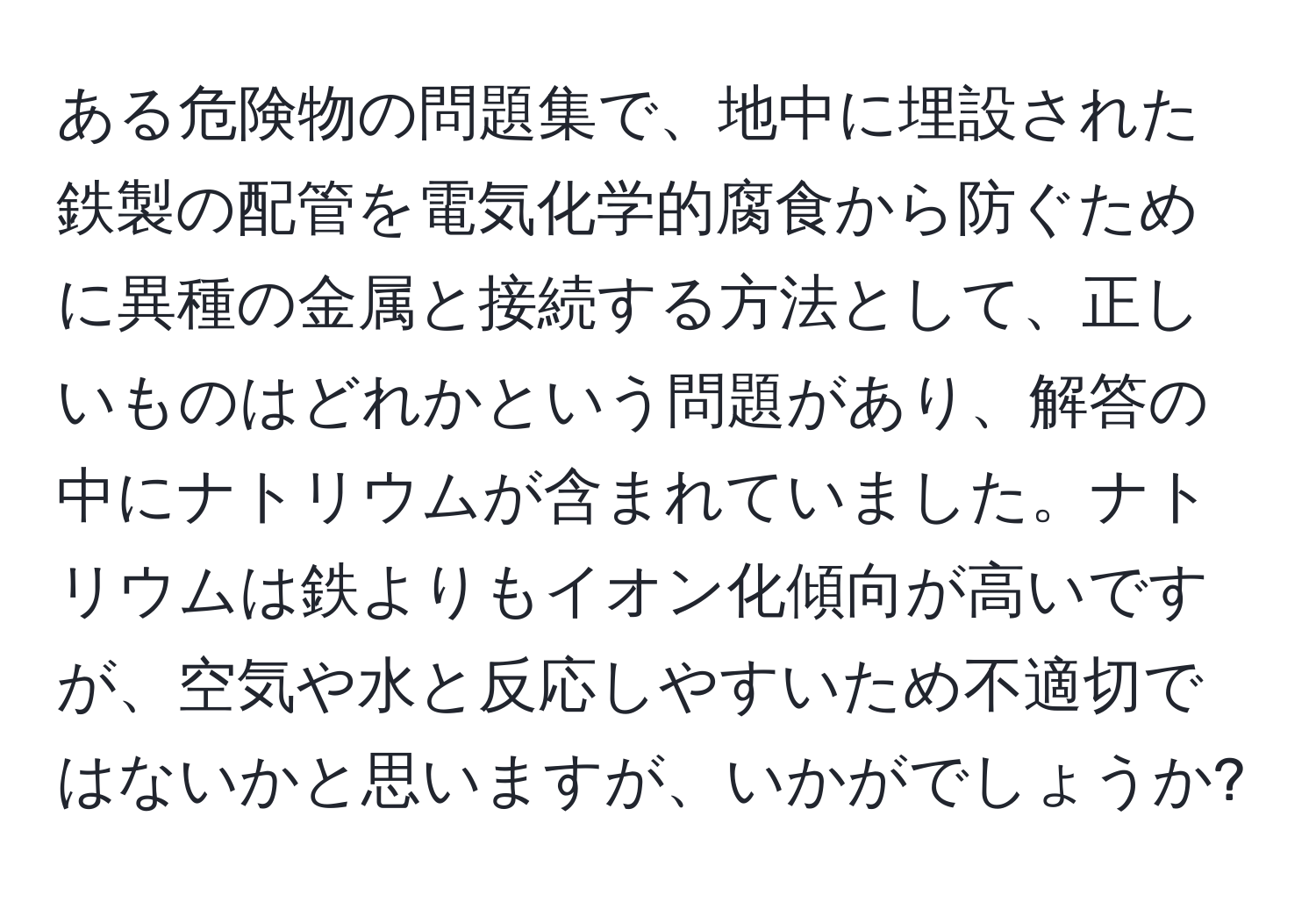 ある危険物の問題集で、地中に埋設された鉄製の配管を電気化学的腐食から防ぐために異種の金属と接続する方法として、正しいものはどれかという問題があり、解答の中にナトリウムが含まれていました。ナトリウムは鉄よりもイオン化傾向が高いですが、空気や水と反応しやすいため不適切ではないかと思いますが、いかがでしょうか?