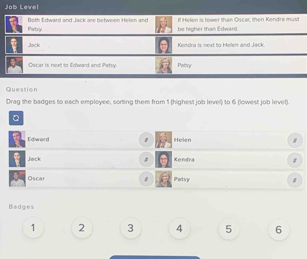 Job Level 
Both Edward and Jack are between Helen and If Helen is lower than Oscar, then Kendra must 
Patsy. be higher than Edward. 
Jack Kendra is next to Helen and Jack. 
Oscar is next to Edward and Patsy. Patsy 
Question 
Drag the badges to each employee, sorting them from 1 (highest job level) to 6 (lowest job level). 
Edward # Helen # 
Jack # Kendra # 
Oscar Patsy 
# 
Badges
1 2 3 4 5 6