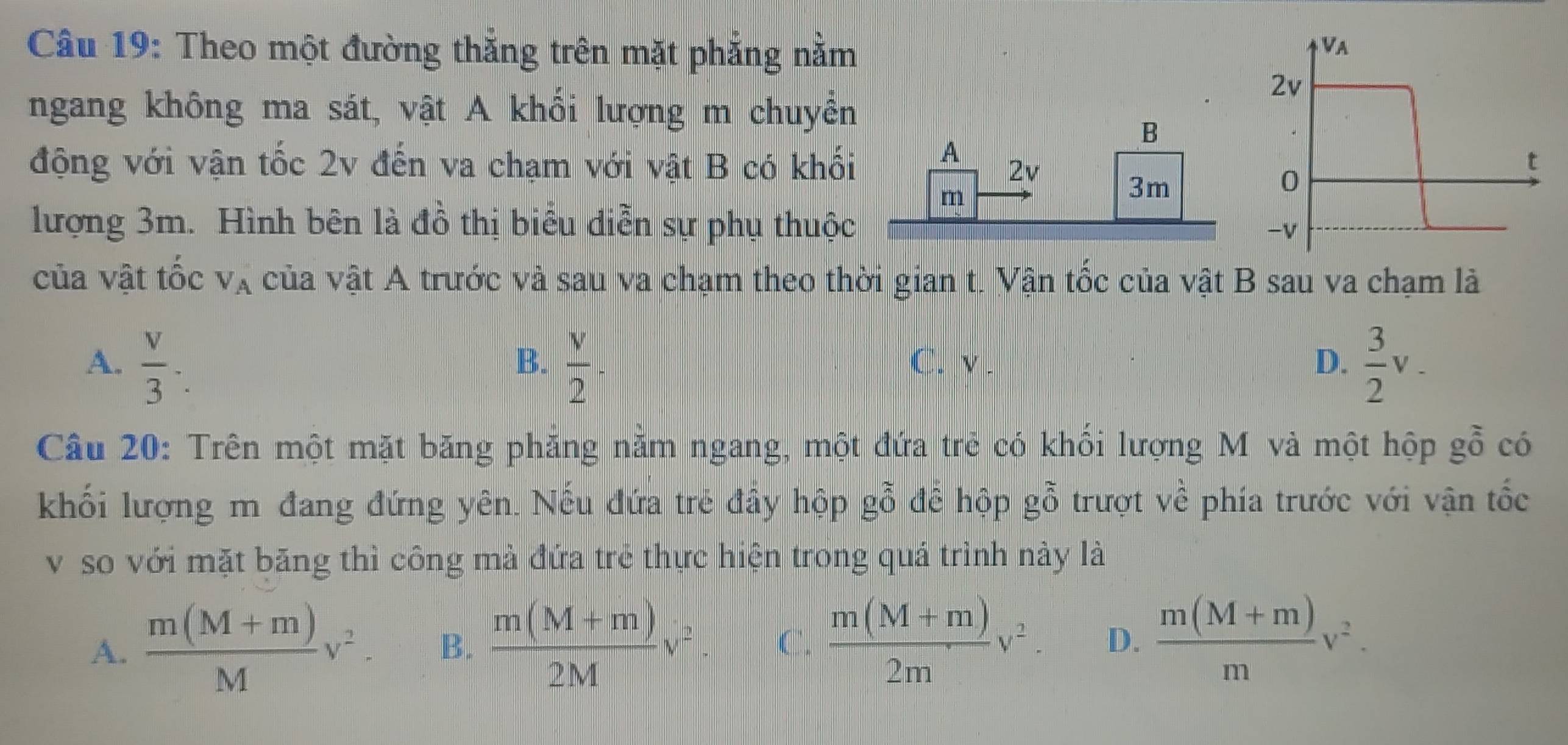 Theo một đường thẳng trên mặt phẳng nằm
Va
2v
ngang không ma sát, vật A khối lượng m chuyền
B
động với vận tốc 2v đến va chạm với vật B có khối A 2v
t
m
3m
0
lượng 3m. Hình bên là đồ thị biểu diễn sự phụ thuộc
-v
của vật tốc V_A của vật A trước và sau va chạm theo thời gian t. Vận tốc của vật B sau va chạm là
A.  v/3 .  v/2 ·  C. v. D.  3/2 v_-
B.
Câu 20: Trên một mặt băng phăng nằm ngang, một đứa trẻ có khối lượng M và một hộp goverline hat 0 có
khối lượng m đang đứng yên. Nếu đứa trẻ đây hộp gwidehat O để hộp gỗ trượt về phía trước với vận tốc
v so với mặt băng thì công mà đứa trẻ thực hiện trong quá trình này là
A.  (m(M+m))/M v^2. B.  (m(M+m))/2M v^2. C.  (m(M+m))/2m v^2. D.  (m(M+m))/m v^2.