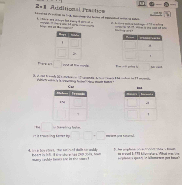 a
2=1 Additional Practice Scam for
Leveled Practice In 1-3, complete the tables of equivalent ratios to solve
1. There are 3 boys for every 6 girls at a 2. A store sells a package of 25 trading
movie. If there are 24 girls, how many
boys are at the movie? cards for $5.25. What is the cost of one
trading card?
 
There are □ boys at the movie. The unit price is □ per card.
3. A car travels 374 meters in 17 seconds. A bus travels 414 meters in 23 seconds.
Which vehicle is traveling faster? How much faster?
Car Bus
 
The □ is traveling faster.
It is traveling faster by □ -□ =□ meters per second.
4. In a toy store, the ratio of doils to teddy 5. An airplane on autopilot took 5 hours
bears is 9:3. If the store has 240 dolls, how to travel 3,475 kilometers. What was the
many teddy bears are in the store? airplane's speed, in kilometers per hour?