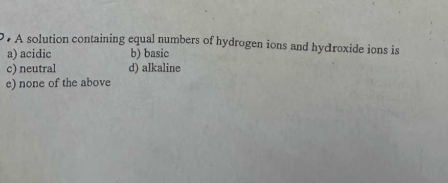 • A solution containing equal numbers of hydrogen ions and hydroxide ions is
a) acidic b) basic
c) neutral d) alkaline
e) none of the above