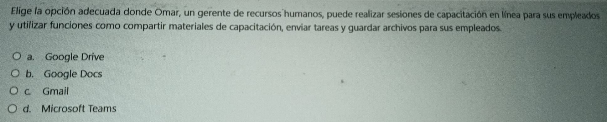 Elige la opción adecuada donde Omar, un gerente de recursos humanos, puede realizar sesiones de capacitación en línea para sus empleados
y utilizar funciones como compartir materiales de capacitación, enviar tareas y guardar archivos para sus empleados.
a. Google Drive
b. Google Docs
c. Gmail
d. Microsoft Teams