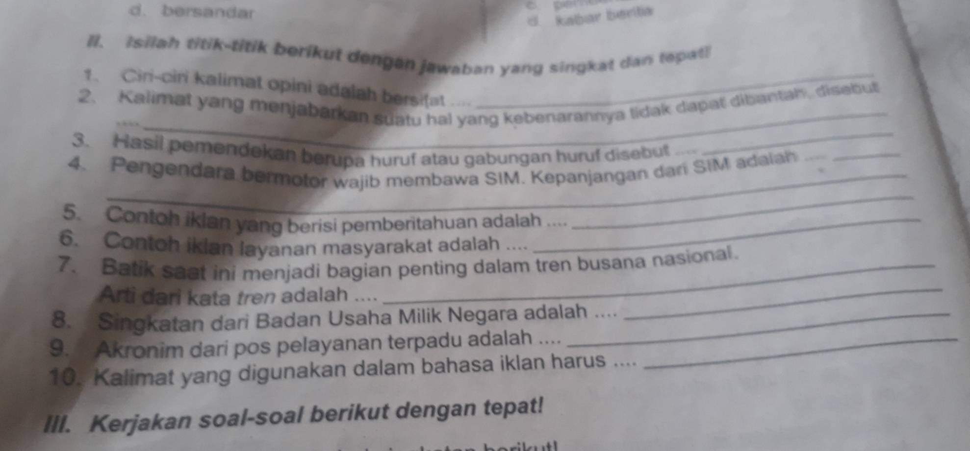 d. bersandar
d. kabar barta
II. Isilah titik-titik berikut dengan jawaban yang singkat dan tepat!
_
1、 Ciri-ciri kalimat opini adalah bersifat ...._
_
2. Kalimat yang menjabarkan suatu hal yang kebenarannya tidak dapat dibantah, disabut
3. Hasil pemendekan berupa huruf atau gabungan huruf disebut 
_
4. Pengendara bermotor wajib membawa SIM. Kepanjangan dari SIM adaiah
5. Contoh iklan yang berisi pemberitahuan adalah ....
6. Contoh iklan layanan masyarakat adalah ....
7. Batik saat ini menjadi bagian penting dalam tren busana nasional.
Arti dari kata tren adalah_
8. Singkatan dari Badan Usaha Milik Negara adalah ....
_
9. Akronim dari pos pelayanan terpadu adalah ...._
10. Kalimat yang digunakan dalam bahasa iklan harus ....
III. Kerjakan soal-soal berikut dengan tepat!