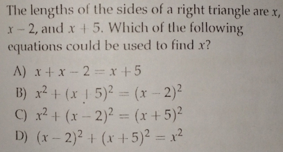 The lengths of the sides of a right triangle are x,
x-2 , and x+5. Which of the following
equations could be used to find x?
A) x+x-2=x+5
B) x^2+(x+5)^2=(x-2)^2
C) x^2+(x-2)^2=(x+5)^2
D) (x-2)^2+(x+5)^2=x^2