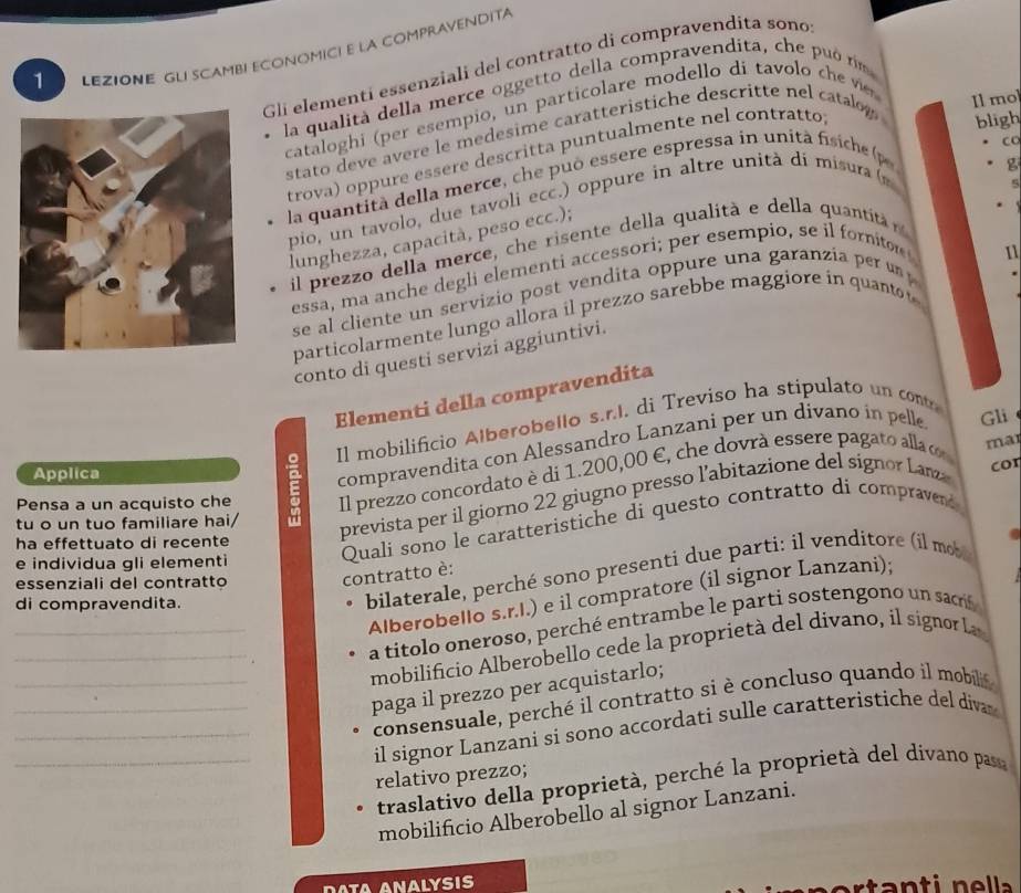 LEZIONE GLI SCAMBI ECONOMICI E LA COMPRAVENDITA
Gli elementí essenziali del contratto di compravendita sono
la qualita della merce oggetto della compravendita, che puó rím
Il mol
cataloghi (per esempio, un particolare modello dí tavolo ch 
stato deve avere le medesime caratteristiche descritte nel catalow
trova) oppure essere descritta puntualmente nel contratto
bligh
g
la  quantità della merce, ch e pu ó essere espressa in un it à fi   h  
co
pio, un tavolo, due tavoli ecc.) oppure in altre unita di misura ( 
lunghezza, capacità, peso ecc.);
il prezzo della merce, che risente della qualità e della quantità n
essa, ma anche degli elementi accessori; per esempio, se il fornitor 
11
se al cliente un servizio post vendita oppure una garanzia per u  
particolarmente lungo allora il prezzo sarebbe maggiore in quanto t
conto di questi servizi aggiuntivi.
Elementi della compravendita
Pensa a un acquisto che E Il mobilificio Alberobello s.r.I. di Treviso ha stipulato un contr
Il prezzo concordato è di 1.200,00 E, che dovrà essere pagato alla o mar
Applica
compravendita con Alessandro Lanzani per un divano in pelle Gli
tu o un tuo familiare hai/
prevista per il giorno 22 giugno presso l’abitazione del signor Lanza cor
ha effettuato di recente
e individua gli elementi
Quali sono le caratteristiche di questo contratto di compravend
bilaterale, perché sono presenti due parti: il venditore (il mob
essenziali del contratto
contratto è:
_Alberobello s.r.I.) e il compratore (il signor Lanzani);
di compravendita.
_a titolo oneroso, perché entrambe le parti sostengono un sacrif
mobilificio Alberobello cede la proprietà del divano, il signor La
__paga il prezzo per acquistarlo;
_consensuale, perché il contratto si è concluso quando il mobili
_il signor Lanzani si sono accordati sulle caratteristiche del diva 
relativo prezzo;
traslativo della proprietà, perché la proprietà del dívano pasa
mobilificio Alberobello al signor Lanzani.
ta n