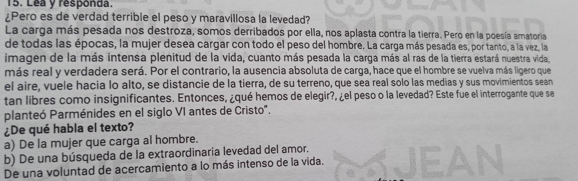 Léa y responda.
¿Pero es de verdad terrible el peso y maravillosa la levedad?
La carga más pesada nos destroza, somos derribados por ella, nos aplasta contra la tierra. Pero en la poesía amatoria
de todas las épocas, la mujer desea cargar con todo el peso del hombre. La carga más pesada es, por tanto, a la vez, la
imagen de la más intensa plenitud de la vida, cuanto más pesada la carga más al ras de la tierra estará nuestra vida,
más real y verdadera será. Por el contrario, la ausencia absoluta de carga, hace que el hombre se vuelva más ligero que
el aire, vuele hacia lo alto, se distancie de la tierra, de su terreno, que sea real solo las medias y sus movimientos sean
tan libres como insignificantes. Entonces, ¿qué hemos de elegir?, ¿el peso o la levedad? Este fue el interrogante que se
planteó Parménides en el siglo VI antes de Cristo".
¿De qué habla el texto?
a) De la mujer que carga al hombre.
b) De una búsqueda de la extraordinaria levedad del amor.
De una voluntad de acercamiento a lo más intenso de la vida.