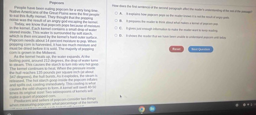 Popcorn How does the first sentence of the second paragraph affect the reader's understanding of the rest of the passage?
People have been eating popcorn for a very long time.
Native Americans of the Great Plains were the first people A. It explains how popcorn pops so the reader knows it is not the result of angry gods.
to eat this fluffy morsel. They thought that the popping
noise was the result of an angry god escaping the kernel. B. It prepares the reader to think about what makes a kernel of popcorn pop.
Today, we know that popcorn pops because of moisture
in the kernel. Each kernel contains a small drop of water C. It gives just enough information to make the reader want to keep reading
stored inside. This water is surrounded by soft starch, D. It shows the reader that we have been unable to understand popcorn until today
which is then encased by the kernel's hard outer surface.
Popcorn needs about 14 percent moisture to pop. When
popping corn is harvested, it has too much moisture and
must be dried before it is sold. The majority of popping Reset Next Question
corn is grown in the Midwest.
As the kerel heats up, the water expands. At the
boiling point, around 212 degrees, the drop of water turns
to steam. This causes the starch to turn into very hot goop.
The kernel continues to heat. When the pressure inside
the hull reaches 135 pounds per square inch (at about
347 degrees), the hull bursts. As it explodes, the steam is
released. The hot starch goop inside the popcorn inflates
and spills out, cooling immediately. This cooling is what
causes the odd shapes to form. A kernel will swell 40-50
times its original size! Two tablespoons of kernels will
make a quart of popped corn.
Producers and sellers of popcorn consider two things
when measuring popcorn: what percentage of the kernels