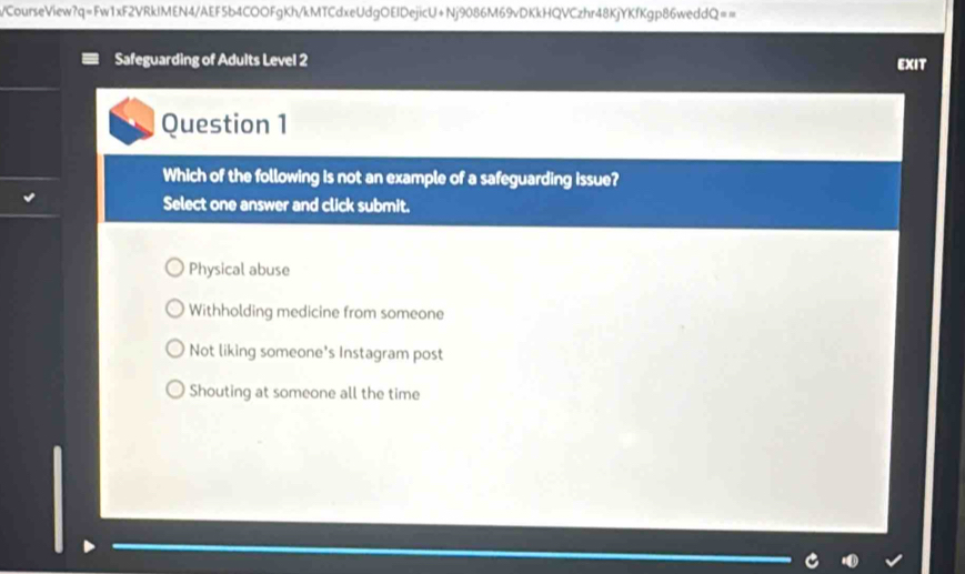 CourseView?q=Fw1xF2VRkIMEN4/AEF5b4COOFgKh/kMTCdxeUdgOEIDejicU+Nj9086M69vDKkHQVCzhr48KjYKfKgp86weddQ==
Safeguarding of Adults Level 2 EXIT
Question 1
Which of the following is not an example of a safeguarding issue?
Select one answer and click submit.
Physical abuse
Withholding medicine from someone
Not liking someone's Instagram post
Shouting at someone all the time