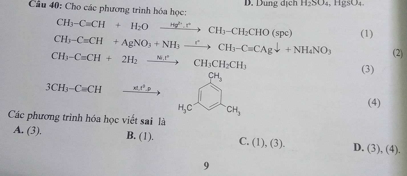 D. Dung dịch H_2SO_4,HgSO_4.
Câu 40: Cho các phương trình hóa học:
CH_3-Cequiv CH+H_2Oxrightarrow Hg^(2+),t°CH_3-CH_2CHO(spc)
CH_3-Cequiv CH+AgNO_3+NH_3xrightarrow t°CH_3-Cequiv CAgdownarrow +NH_4NO_3
(1)
CH_3-Cequiv CH+2H_2xrightarrow (Ni,CH)°CH_3CH_2CH_3
(2)
(3)
3CH_3-Cequiv CH
xt,t^0,p
(4)
Các phương trình hóa học viết sai là
A. (3). B. (1). C. (1),(3).
D. (3),(4) 
9