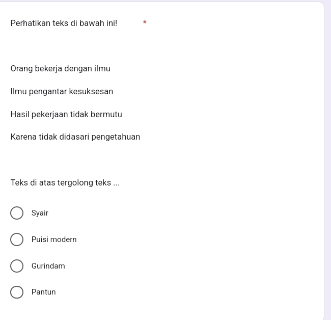 Perhatikan teks di bawah ini! *
Orang bekerja dengan ilmu
Ilmu pengantar kesuksesan
Hasil pekerjaan tidak bermutu
Karena tidak didasari pengetahuan
Teks di atas tergolong teks ...
Syair
Puisi modern
Gurindam
Pantun