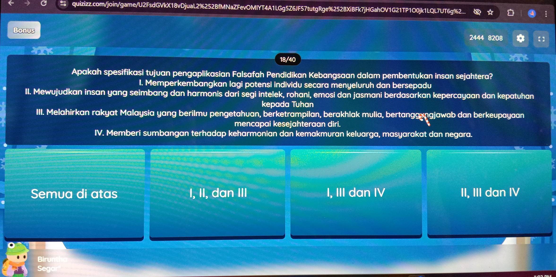 quizizz.com/join/game/U2FsdGVkX18vDjuaL2%252BfMNaZFevOMIYT4A1LGg5Z6JF57tutgRge%252BXiBFk7jHGahOV1G21TP1O0jk1LQL7UT6g%2...
Bonus 2444 8208
【]
X
18/40
Apakah spesifikasi tujuan pengaplikasian Falsafah Pendidikan Kebangsaan dalam pembentukan insan sejahtera?
I. Memperkembangkan lagi potensi individu secara menyeluruh dan bersepadu
II. Mewujudkan insan yang seimbang dan harmonis dari segi intelek, rohani, emosi dan jasmani berdasarkan kepercayaan dan kepatuhan
kepada Tuhan
III. Melahirkan rakyat Malaysia yang berilmu pengetahuan, berketrampilan, berakhlak mulia, bertanggsngjawab dan berkeupayaan
mencapai kesejahteraan diri.
IV. Memberi sumbangan terhadap keharmonian dan kemakmuran keluarga, masyarakat dan negara.
Semua di atas I, II, dan III I, III dan IV II, III dan IV
Birun
Sego