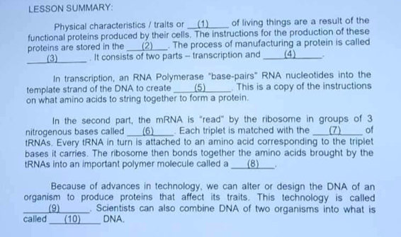 LESSON SUMMARY: 
Physical characteristics / traits or __(1) __ of living things are a result of the 
functional proteins produced by their cells. The instructions for the production of these 
proteins are stored in the ___(2)___. The process of manufacturing a protein is called 
(3) . It consists of two parts - transcription and _ (4) 、. 
In transcription, an RNA Polymerase "base-pairs" RNA nucleotides into the 
template strand of the DNA to create ___ (5) This is a copy of the instructions 
on what amino acids to string together to form a protein. 
In the second part, the mRNA is "read" by the ribosome in groups of 3
nitrogenous bases called ___(6)___. Each triplet is matched with the ___(7) _ of 
tRNAs. Every tRNA in turn is attached to an amino acid corresponding to the triplet 
bases it carries. The ribosome then bonds together the amino acids brought by the 
tRNAs into an important polymer molecule called a ___(8)___. 
Because of advances in technology, we can alter or design the DNA of an 
organism to produce proteins that affect its traits. This technology is called 
(9) . Scientists can also combine DNA of two organisms into what is 
called ___(10)__ DNA.