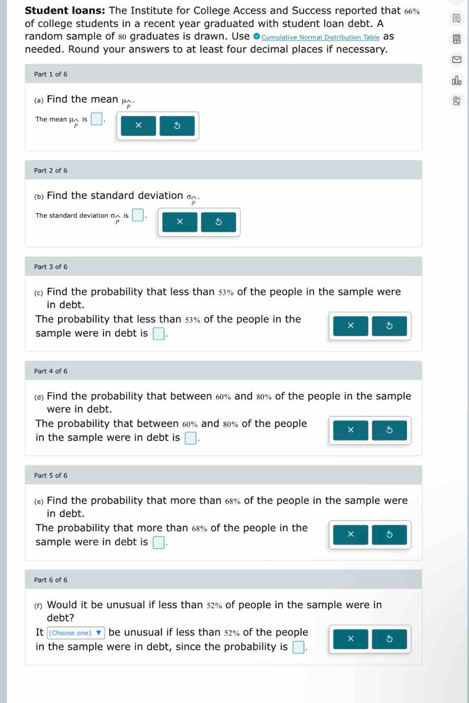 Student loans: The Institute for College Access and Success reported that 66%
of college students in a recent year graduated with student loan debt. A 
random sample of & graduates is drawn. Use ●Cumulative Normal Distribution Table aS 
needed. Round your answers to at least four decimal places if necessary. 
Part 1 of 6 
0o 
(a) Find the mean μ. 
The mean μis □. × 5
Part 2 of 6 
(b) Find the standard deviation . 
The standard deviation σ is □. × 5
Part 3 of 6 
() Find the probability that less than 53% of the people in the sample were 
in debt. 
The probability that less than 53% of the people in the × 5
sample were in debt is □. 
Part 4 of 6 
(a) Find the probability that between 60% and 80% of the people in the sample 
were in debt. 
The probability that between 60% and 80% of the people × 
in the sample were in debt is □. 
Part 5 of 6 
() Find the probability that more than 68% of the people in the sample were 
in debt. 
The probability that more than 68% of the people in the × 5
sample were in debt is □. 
Part 6 of 6 
(r) Would it be unusual if less than 52% of people in the sample were in 
debt? 
It (Choose one) ' be unusual if less than 52% of the people × 5
in the sample were in debt, since the probability is □.