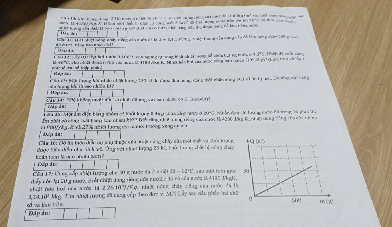 Cầâu 10: Một thùng đựng 20 lít nước ở nhiệt độ 20°C *. Cho khối lượng riêng của nước là 1000kg/m^3 và nhiệt dung riêng củn
nước là 4186//kg.K. Dùng một thiết bị điện có công suất 2,5kW đề đun lượng nước trên lên tới 70°C thì thời gian truyền
nhiệt lượng cần thiết là bao nhiêu giây? Biết chỉ có 80% điện năng tiêu thụ được dùng để làm nóng nước
Đáp án:
Câu 11: Biết nhiệt nóng chảy riêng của nước đá là lambda =3,4.10^5J/kg g. Nhiệt lượng cần cung cấp để làm nóng chảy 200 g nước
đá c 0°C bằng bao nhiêu kJ?
Đáp án:
Cầu 12: Lấy 0,01kg hơi nước ở 100°C cho ngưng tụ trong bình nhiệt lượng kế chứa 0,2 kg nước ở 9,5°C Nhiệt độ cuối cùng
là 40°C, L, cho nhiệt dung riêng của nước là 4180 J/kg.K. Nhiệt hóa hơi của nước bằng bao nhiêu (10^6 J/kg)? (Làm tròn và lấy 1
chữ số sau số thập phân)
Đáp án:
Câu 13: Một lượng khí nhận nhiệt lượng 250 kJ do được đun nóng, đồng thời nhận công 500 kJ do bị nén. Độ tăng nội năng
của lượng khí là bao nhiêu kJ?
Đáp án:
Câu 14: 'Độ không tuyệt 10i'' *  là nhiệt độ ứng với bao nhiêu độ K (Kenvin)?
Đáp án:
Câu 15: Một ẩm điện bằng nhôm có khối lượng 0,4kg chứa 2kg nước ở 20°C. Muốn đun sôi lượng nước đó trong 16 phút thì
ẩm phải có công suất bằng bao nhiêu kW? Biết rằng nhiệt dung riêng của nước là 4200 J/kg.K, nhiệt dung riêng của của nhôm
là 880J/kg. K và 27% nhiệt lượng tỏa ra môi trường xung quanh.
Đáp án:
Câu 16: Đồ thị biểu diễn sự phụ thuộc của nhiệt nóng chảy của một chất và khối lượng 
được biểu diễn như hình vẽ. Ứng với nhiệt lượng 25 kJ, khối lượng chất bị nóng chảy
hoàn toàn là bao nhiêu gam?
Đáp án:
Câu 17: Cung cấp nhiệt lượng cho 50 g nước đá ở nhiệt dhat -10°C , sau một thời gian
thấy còn lại 20 g nước. Biết nhiệt dung riêng của nướ2.c đá và của nước là 4180 J/kgK,
nhiệt hóa hơi của nước là 2,26.10^6J/Kg , nhiệt nóng chảy riêng của nước đá là
3,34.10^5J/kg g. Tìm nhiệt lượng đã cung cấp theo đơn vị MJ? Lấy sau dấu phẩy hai ch
số và làm tròn.
Đáp án: