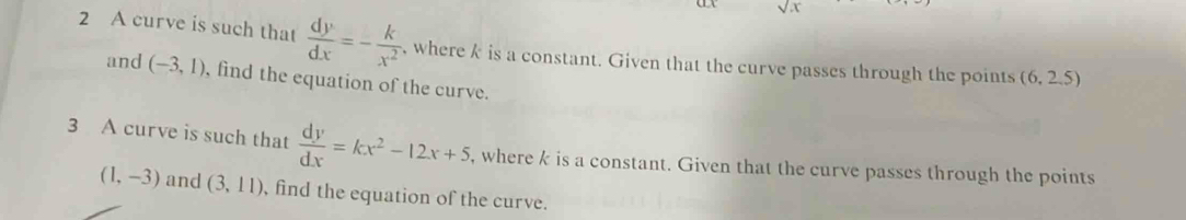 sqrt(x)
2 A curve is such that  dy/dx =- k/x^2  , where k is a constant. Given that the curve passes through the points (6,2.5)
and (-3,1) , find the equation of the curve. 
3 A curve is such that  dy/dx =kx^2-12x+5 , where k is a constant. Given that the curve passes through the points
(1,-3) and (3,11) , find the equation of the curve.