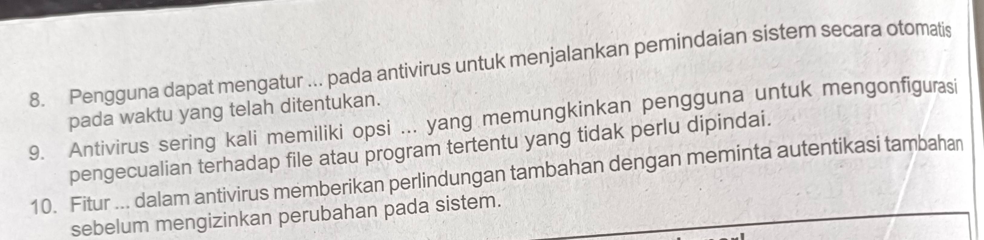 Pengguna dapat mengatur ... pada antivirus untuk menjalankan pemindaian sistem secara otomatis 
pada waktu yang telah ditentukan. 
9. Antivirus sering kali memiliki opsi ... yang memungkinkan pengguna untuk mengonfigurasi 
pengecualian terhadap file atau program tertentu yang tidak perlu dipindai. 
10. Fitur ... dalam antivirus memberikan perlindungan tambahan dengan meminta autentikasi tambahan 
sebelum mengizinkan perubahan pada sistem.