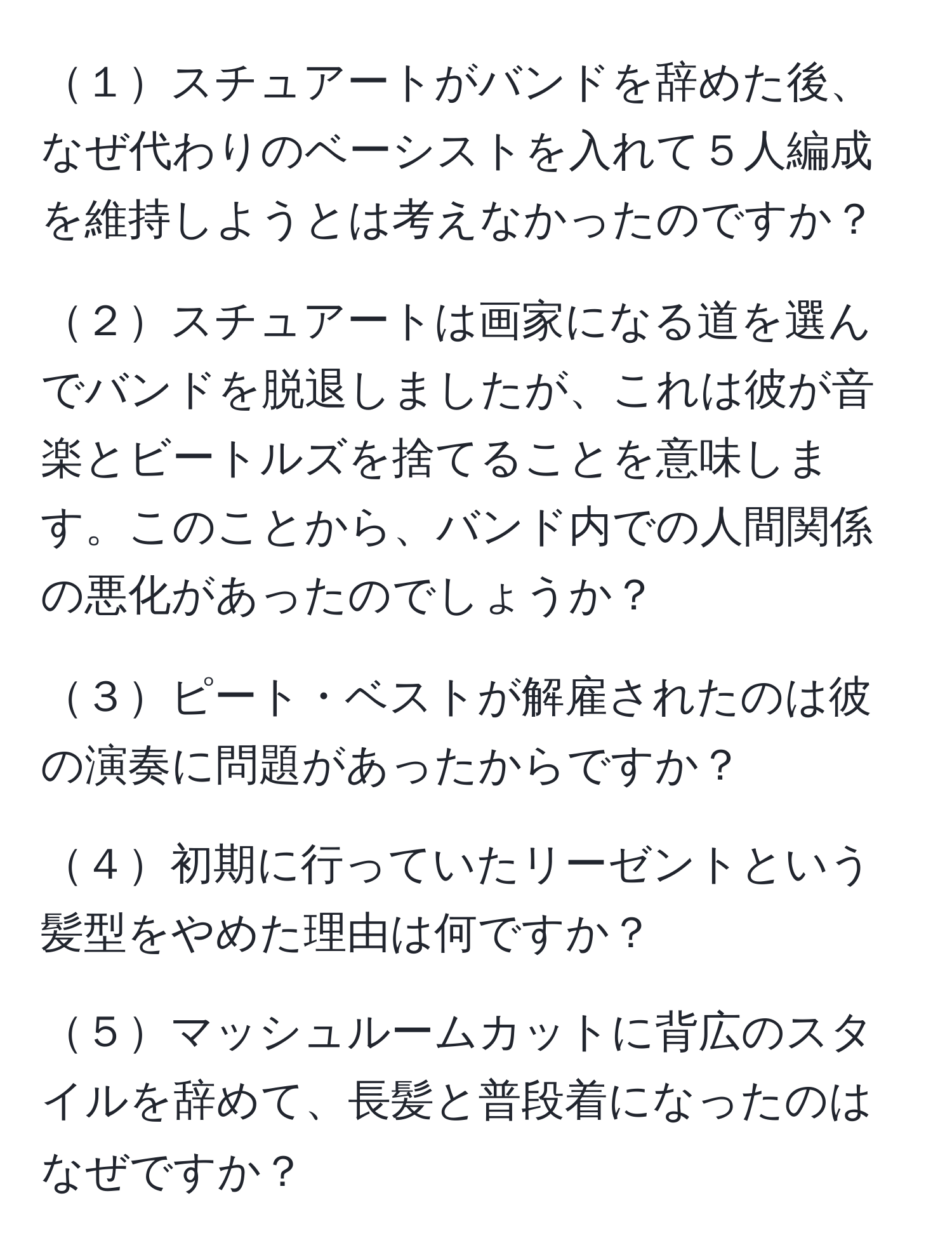 １スチュアートがバンドを辞めた後、なぜ代わりのベーシストを入れて５人編成を維持しようとは考えなかったのですか？

２スチュアートは画家になる道を選んでバンドを脱退しましたが、これは彼が音楽とビートルズを捨てることを意味します。このことから、バンド内での人間関係の悪化があったのでしょうか？

３ピート・ベストが解雇されたのは彼の演奏に問題があったからですか？

４初期に行っていたリーゼントという髪型をやめた理由は何ですか？

５マッシュルームカットに背広のスタイルを辞めて、長髪と普段着になったのはなぜですか？