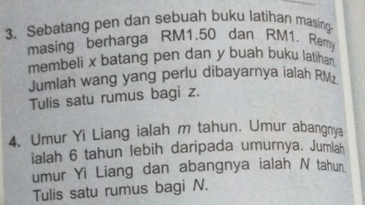 Sebatang pen dan sebuah buku latihan masing- 
masing berharga RM1.50 dan RM1, Remy 
membeli x batang pen dan y buah buku latihan. 
Jumlah wang yang perlu dibayarnya ialah RMz
Tulis satu rumus bagi z. 
4. Umur Yi Liang ialah m tahun. Umur abangnya 
ialah 6 tahun lebih daripada umurnya. Jumlah 
umur Yi Liang dan abangnya ialah N tahun. 
Tulis satu rumus bagi N.