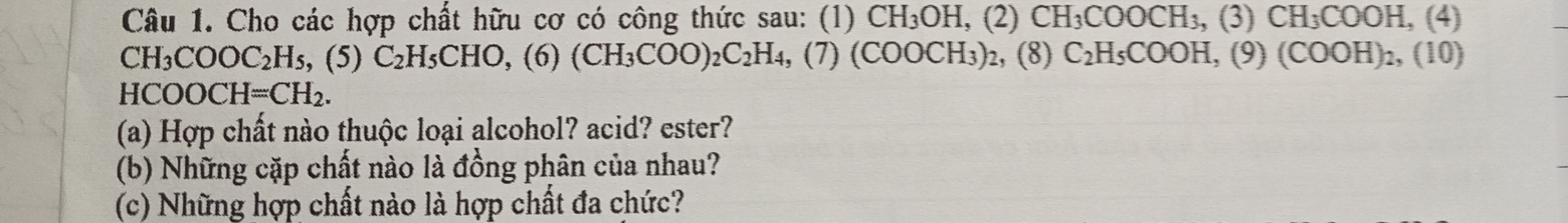 Cho các hợp chất hữu cơ có công thức sau: (1) CH_3OH, (2)CH_3COOCH_3, (3) CH_3COOH. ,(4)
CH_3COOC_2H_5, (5)C_2H_5CHO, (6)(CH_3COO)_2C_2H_4, ,(7) (COOCH₃)₂, (8) C_2H_5COOH, (9 (COOH)_2,(10)
H( COOCH=CH_2. 
(a) Hợp chất nào thuộc loại alcohol? acid? ester? 
(b) Những cặp chất nào là đồng phân của nhau? 
(c) Những hợp chất nào là hợp chất đa chức?