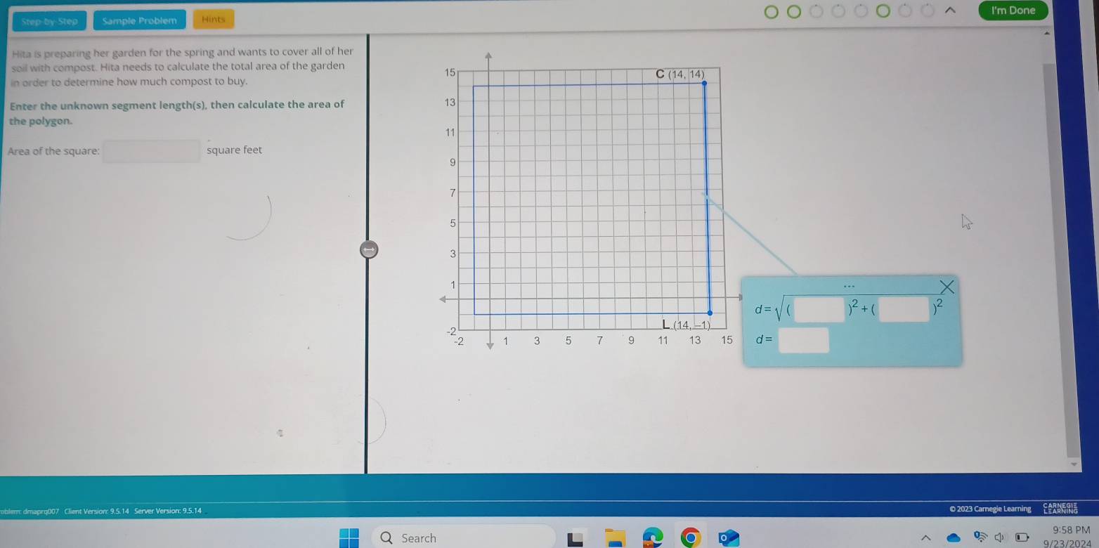 I'm Done
Step-by-Step Sample Problem Hints
Hita is preparing her garden for the spring and wants to cover all of her
soil with compost. Hita needs to calculate the total area of the garden
in order to determine how much compost to buy.
Enter the unknown segment length(s), then calculate the area of 
the polygon.
Area of the square: □ square feet
...
d=sqrt((□ )^2)+(□ )^2
d=□
blem: dmaprg007 Client Version: 9.5.14 Server Version: 9.5.14 © 2023 Carnegie Learning
9:58 PM
Search