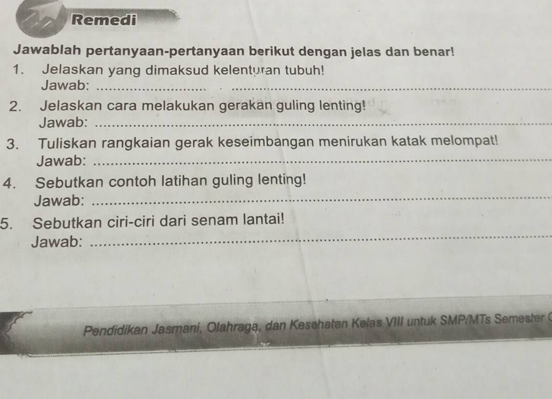 Remedi 
Jawablah pertanyaan-pertanyaan berikut dengan jelas dan benar! 
1. Jelaskan yang dimaksud kelenturan tubuh! 
Jawab:_ 
2. Jelaskan cara melakukan gerakan guling lenting! 
Jawab:_ 
3. Tuliskan rangkaian gerak keseimbangan menirukan katak melompat! 
Jawab:_ 
4. Sebutkan contoh latihan guling lenting! 
Jawab: 
_ 
_ 
5. Sebutkan ciri-ciri dari senam lantai! 
Jawab: 
Pendidikan Jasmani, Olahraga, dan Kesehatan Kelas VIII untuk SMP/MTs Semester