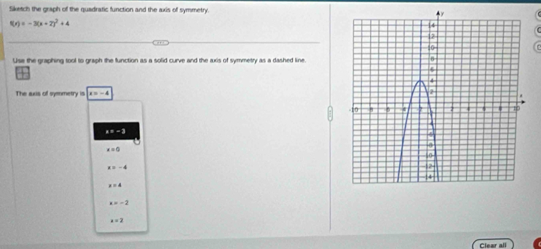 Sketch the graph of the quadratic function and the axis of symmetry.
f(x)=-3(x+2)^2+4
Use the graphing tool to graph the function as a solid curve and the axis of symmetry as a dashed line.
The axis of symmetry is x=-4
x=-3
x=0
x=-4
x=4
x=-2
x=2
Clear all