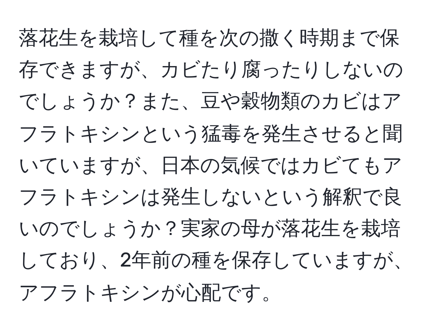 落花生を栽培して種を次の撒く時期まで保存できますが、カビたり腐ったりしないのでしょうか？また、豆や穀物類のカビはアフラトキシンという猛毒を発生させると聞いていますが、日本の気候ではカビてもアフラトキシンは発生しないという解釈で良いのでしょうか？実家の母が落花生を栽培しており、2年前の種を保存していますが、アフラトキシンが心配です。