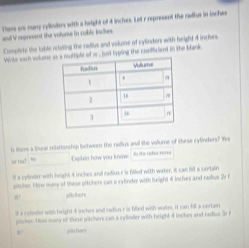 There are many cylinders with a height of 4 inches. Let r represent the radius in inches
and V represent the volume in cublc inches.
Complete the table relating the radius and volume of cylinders with height 4 inches.
Write each volume a just typing the coefficient in the blank
Is there a linear relationship between the radius and the volume of these cylinders? Yes
or ho? No
Explain how you know: As the radius incres
if a cylinder with height 4 inches and radius r is filled with water, it can fill a certain
pitcher. How many of these pitchers can a cylinder with height 4 inches and radius 2r f
01? pitchers
lf a cylinder with height 4 inches and radius r is filled with water, it can fill a certain
pitcher. How many of these pitchers can a cylinder with height 4 inches and radius 3r f
pitchers