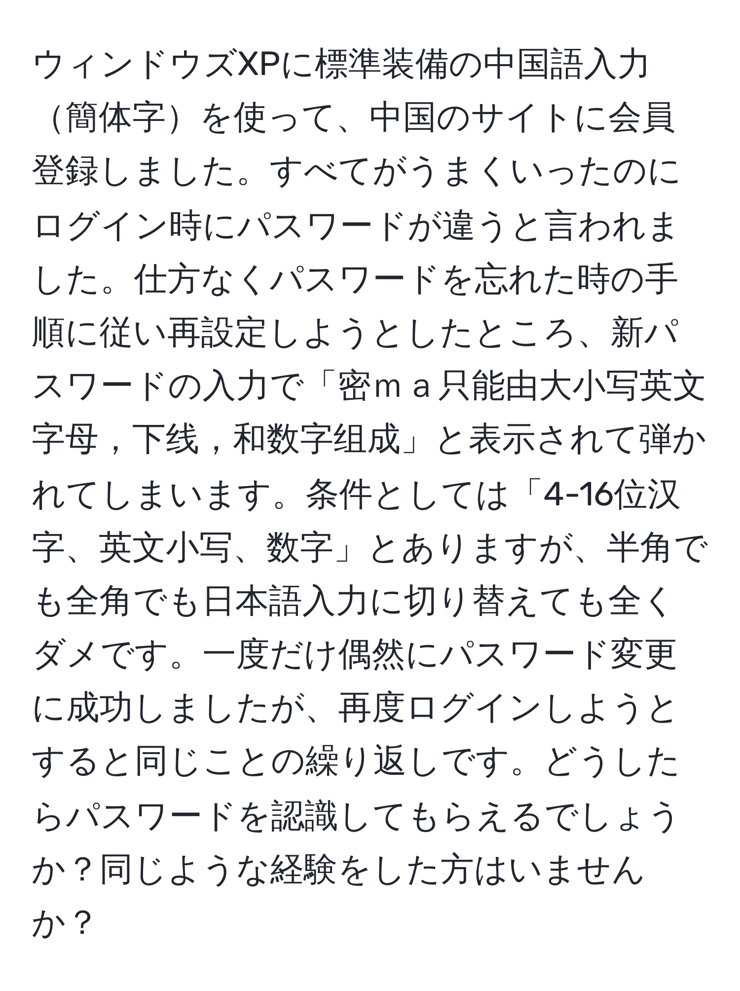ウィンドウズXPに標準装備の中国語入力簡体字を使って、中国のサイトに会員登録しました。すべてがうまくいったのにログイン時にパスワードが違うと言われました。仕方なくパスワードを忘れた時の手順に従い再設定しようとしたところ、新パスワードの入力で「密ｍａ只能由大小写英文字母，下线，和数字组成」と表示されて弾かれてしまいます。条件としては「4-16位汉字、英文小写、数字」とありますが、半角でも全角でも日本語入力に切り替えても全くダメです。一度だけ偶然にパスワード変更に成功しましたが、再度ログインしようとすると同じことの繰り返しです。どうしたらパスワードを認識してもらえるでしょうか？同じような経験をした方はいませんか？