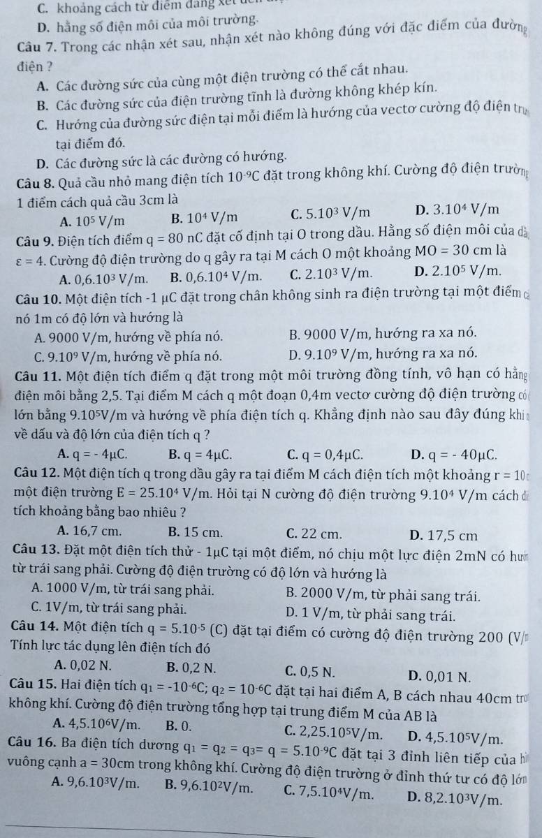 C. khoảng cách từ điểm dang x ết
D. hằng số điện môi của môi trường.
Câu 7. Trong các nhận xét sau, nhận xét nào không đúng với đặc điểm của đường
điện ?
A. Các đường sức của cùng một điện trường có thể cắt nhau.
B. Các đường sức của điện trường tĩnh là đường không khép kín.
C. Hướng của đường sức điện tại mỗi điểm là hướng của vectơ cường độ điện trị
tại điểm đó.
D. Các đường sức là các đường có hướng.
Câu 8. Quả cầu nhỏ mang điện tích 10^(-9)C đặt trong không khí. Cường độ điện trường
1 điểm cách quả cầu 3cm là
A. 10^5V/m B. 10^4V/m C. 5.10^3V/m D. 3.10^4V/m
Câu 9. Điện tích điểm q=80nC đặt cố định tại O trong dầu. Hằng số điện môi của dà
varepsilon =4. Cường độ điện trường do q gây ra tại M cách O một khoảng MO=30cmla
A. 0,6.10^3V/m. B. 0,6.10^4V/m. C. 2.10^3V/m. D. 2.10^5V/m.
Câu 10. Một điện tích -1 μC đặt trong chân không sinh ra điện trường tại một điểm
nó 1m có độ lớn và hướng là
A. 9000 V/m, hướng về phía nó. B. 9000 V/m, hướng ra xa nó.
C. 9.10^9V/m , hướng về phía nó. D. 9.10^9 V/n h, hướng ra xa nó.
Câu 11. Một điện tích điểm q đặt trong một môi trường đồng tính, vô hạn có hằng
điện môi bằng 2,5. Tại điểm M cách q một đoạn 0,4m vectơ cường độ điện trường có
lớn bằng 9. 10^5V V/m và hướng về phía điện tích q. Khẳng định nào sau đây đúng khi
về dấu và độ lớn của điện tích q ?
A. q=-4mu C. B. q=4mu C. C. q=0,4mu C. D. q=-40mu C.
Câu 12. Một điện tích q trong dầu gây ra tại điểm M cách điện tích một khoảng r=10_t
một điện trường E=25.10^4V/m. Hỏi tại N cường độ điện trường 9.10^4V/m cách 
tích khoảng bằng bao nhiêu ?
A. 16,7 cm. B. 15 cm. C. 22 cm. D. 17,5 cm
Câu 13. Đặt một điện tích thử - 1μC tại một điểm, nó chịu một lực điện 2mN có hư
từ trái sang phải. Cường độ điện trường có độ lớn và hướng là
A. 1000 V/m, từ trái sang phải.  B. 2000 V/m, từ phải sang trái.
C. 1V/m, từ trái sang phải. D. 1 V/m, từ phải sang trái.
Câu 14. Một điện tích q=5.10^(-5) (C) đặt tại điểm có cường độ điện trường 200 (V/
Tính lực tác dụng lên điện tích đó
A. 0,02 N. B. 0,2 N. C. 0,5 N. D. 0,01 N.
Câu 15. Hai điện tích q_1=-10^(-6)C;q_2=10^(-6)C đặt tại hai điểm A, B cách nhau 40cm tr
không khí. Cường độ điện trường tổng hợp tại trung điểm M của AB là
A. 4,5.10⁶V/m. B. 0. C. 2,25.10⁵V/m. D. 4,5.10⁵V/m.
Câu 16. Ba điện tích dương q_1=q_2=q_3=q=5.10^(-9)C đặt tại 3 đỉnh liên tiếp củah
vuông cạnh a=30cm trong không khí. Cường độ điện trường ở đỉnh thứ tư có độ lớn
A. 9,6.10³V/m. B. 9,6.10²V/m. C. 7,5.10⁴V/m. D. 8,2.10³V/m.