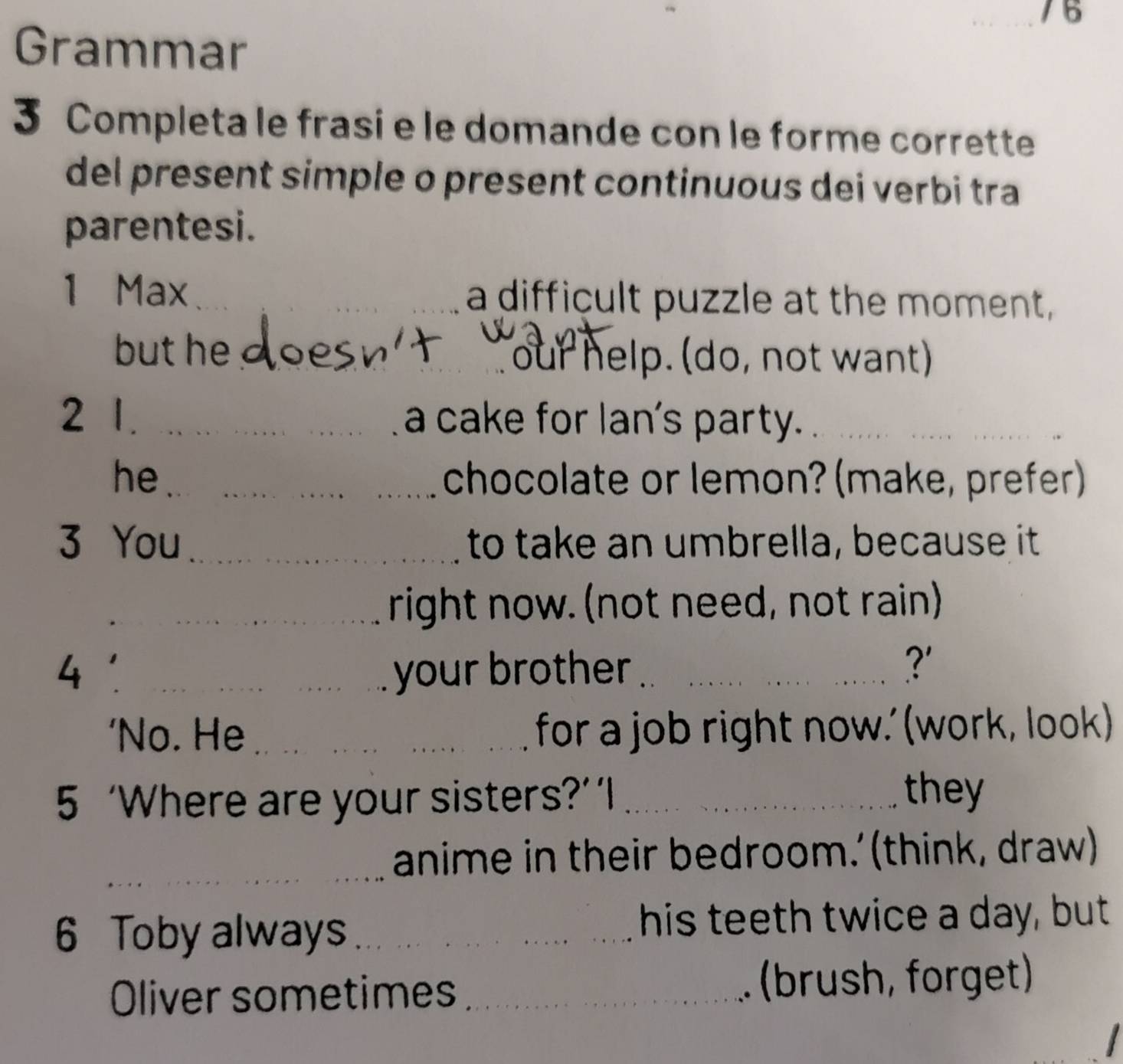 Grammar 
3 Completa le frasi e le domande con le forme corrette 
del present simple o present continuous dei verbi tra 
parentesi. 
1 Max ___a difficult puzzle at the moment, 
but he_ 
our help. (do, not want) 
2 1._ a cake for lan's party._ 
he_ _chocolate or lemon? (make, prefer) 
3 You_ to take an umbrella, because it 
_ 
_right now. (not need, not rain) 
_your brother_ ?' 
'No. He _for a job right now.' (work, look) 
5 ‘Where are your sisters?’‘I_ 
they 
_ 
_ 
anime in their bedroom.’ (think, draw) 
6 Toby always _his teeth twice a day, but 
Oliver sometimes _(brush, forget)