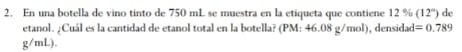 En una botella de vino tinto de 750 mL se muestra en la etiqueta que contiene 12 % (12°) de 
etanol. ¿Cuál es la cantidad de etanol total en la botella? (PM: 46.08 g/mol), densidad =0.789
g/mL)