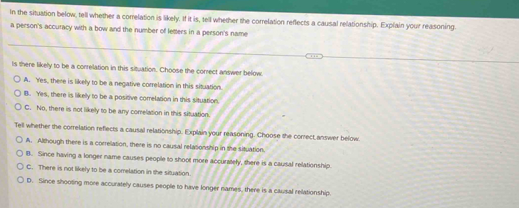 In the situation below, tell whether a correlation is likely. If it is, tell whether the correlation reflects a causal relationship. Explain your reasoning.
a person's accuracy with a bow and the number of letters in a person's name
Is there likely to be a correlation in this situation. Choose the correct answer below.
A. Yes, there is likely to be a negative correlation in this situation.
B. Yes, there is likely to be a positive correlation in this situation.
C. No, there is not likely to be any correlation in this situation.
Tell whether the correlation reflects a causal relationship. Explain your reasoning. Choose the correct answer below.
A. Although there is a correlation, there is no causal relationship in the situation.
B. Since having a longer name causes people to shoot more accurately, there is a causal relationship.
C. There is not likely to be a correlation in the situation.
D. Since shooting more accurately causes people to have longer names, there is a causal relationship.