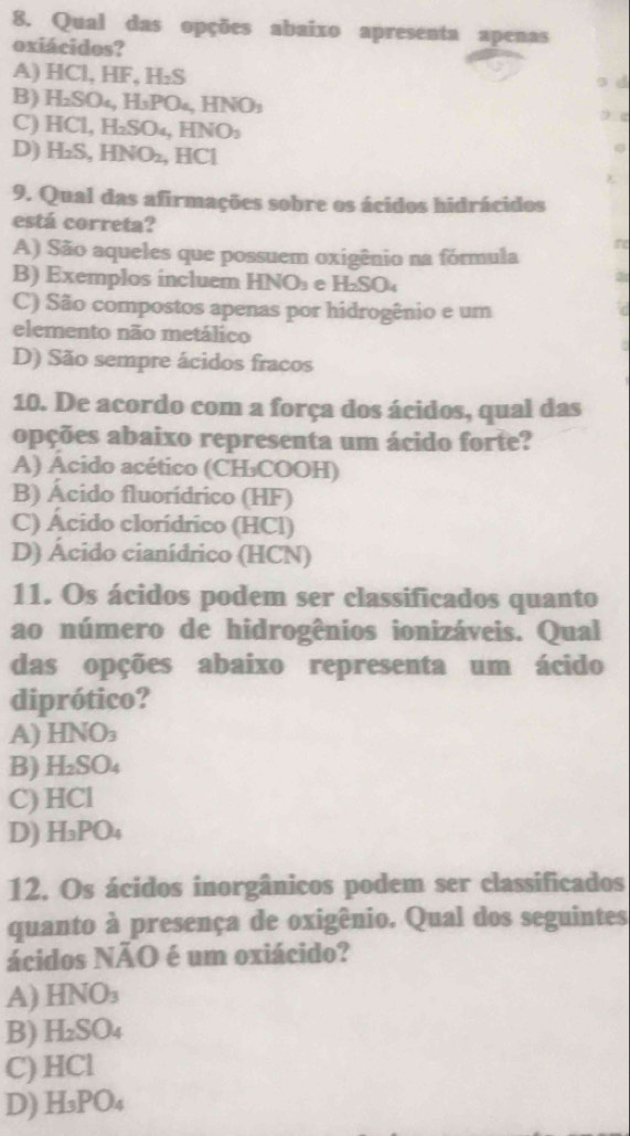 Qual das opções abaixo apresenta apenas
oxiácidos?
A) HCl, HF, H_2S o d
B) H_2SO_4, H_3PO_4, HNO_3
C) HCl, H_2SO_4, HNO_3 e
D) H_2S, HNO_2 , I [C] 
9. Qual das afirmações sobre os ácidos hidrácidos
está correta?
A) São aqueles que possuem oxigênio na fórmula
B) Exemplos incluem ! HNO_3 e H_2SO_4
C) São compostos apenas por hidrogênio e um
elemento não metálico
D) São sempre ácidos fracos
10. De acordo com a força dos ácidos, qual das
opções abaixo representa um ácido forte?
A) Acido acético (CH₃COOH)
B) Ácido fluorídrico (HF)
C) Ácido clorídrico (HCl)
D) Ácido cianídrico (HCN)
11. Os ácidos podem ser classificados quanto
ao número de hidrogênios ionizáveis. Qual
das opções abaixo representa um ácido
diprótico?
A) HNO_3
B) H_2SO_4
C) HCI
D) H_3PO_4
12. Os ácidos inorgânicos podem ser classificados
quanto à presença de oxigênio. Qual dos seguintes
ácidos NÃO é um oxiácido?
A) HNO_3
B) H_2SO_4
C) l HCI
D) H_3PO_4