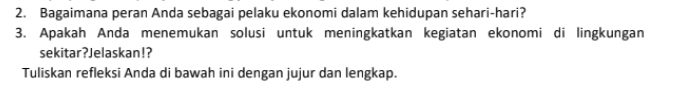 Bagaimana peran Anda sebagai pelaku ekonomi dalam kehidupan sehari-hari? 
3. Apakah Anda menemukan solusi untuk meningkatkan kegiatan ekonomi di lingkungan 
sekitar?Jelaskan!? 
Tuliskan refleksi Anda di bawah ini dengan jujur dan lengkap.