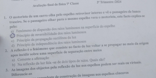 Avaliação final de física 9^3 Classe 3° Trimestre /2024
1. O motorista de um carro olha pelo espelho retrovisor interno e vê o passageiro de banco
traseiro. Se o passageiro olhar para o mesmo espelho vera o motorista, este facto explica-se
pelo:
a) Fenómeno de dispersão dos raios luminosos na superfície do espelho
bº Princípio de reversibilidade dos raios luminosos
c) Princípio da propagação rectilínea da luz
d) Princípio da independência dos raios luminosos
2. A reflexão é o fenómeno que consiste no facto de luz voltar a se propagar no meio da origem
apos incidir sobre uma superfície de separação entre meios
a) Comente a afirmação
b) Na reflexão da luz fala -se de dois tipos de raios. Quais são?
3. As imagens dos objectos pela reflexão da luz nos espelhos podem ser reais ou virtuais.
Diferencie-as
cendeste de construção de imagens nos espelhos côncavos