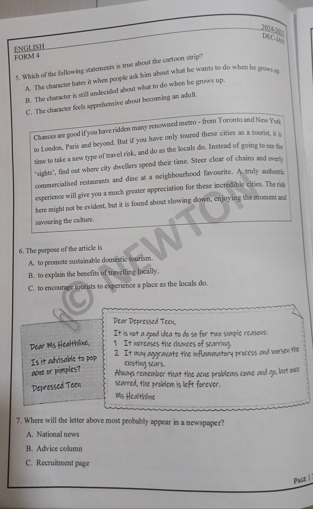 2024-20s
DEC-JAN
ENGLISH
FORM 4
5. Which of the following statements is true about the cartoon strip?
A. The character hates it when people ask him about what he wants to do when he grows up
B. The character is still undecided about what to do when he grows up.
C. The character feels apprehensive about becoming an adult.
Chances are good if you have ridden many renowned metro - from Toronto and New Yok
to London, Paris and beyond. But if you have only toured these cities as a tourist, it is
time to take a new type of travel risk, and do as the locals do. Instead of going to see the
‘sights’, find out where city dwellers spend their time. Steer clear of chains and overly
commercialised restaurants and dine at a neighbourhood favourite. A truly authentic
experience will give you a much greater appreciation for these incredible cities. The risk
here might not be evident, but it is found about slowing down, enjoying the moment and
savouring the culture.
6. The purpose of the article is
A. to promote sustainable domestic tourism.
B. to explain the benefits of travelling locally.
C. to encourage tourists to experience a place as the locals do.
Dear Depressed Teen,
It is not a good idea to do so for two simple reasons:
Dear Ms Healthline, 1 It increases the chances of scarring.
Is it advisable to pop 2 It may aggravate the inflammatory process and worsen the
existing scars.
acne or pimples?
Always remember that the acne problems come and go, but once
Depressed Teen
scarred, the problem is left forever.
Ms Healthline
7. Where will the letter above most probably appear in a newspaper?
A. National news
B. Advice column
C. Recruitment page
Page |