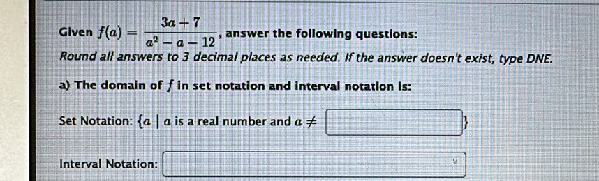 Given f(a)= (3a+7)/a^2-a-12  , answer the following questions: 
Round all answers to 3 decimal places as needed. If the answer doesn't exist, type DNE. 
a) The domain of f in set notation and interval notation is: 
Set Notation:  a|a is a real number and a!= ≤ □ 
Interval Notation: □