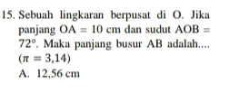 Sebuah lingkaran berpusat di O. Jika
panjang OA=10cm dan sudut AOB=
72°. Maka panjang busur AB adalah....
(π =3,14)
A. 12,56 cm