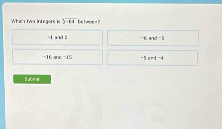 Which two integers is sqrt[3](-84) between?
-1 and 0 -6 and -5
-16 and −15 -5 and -4
Submit