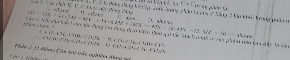 nnữ có liên kết ba C=C trong phân tứ.
của X. Các chất X, Y, Z thuộc dãy đồng đăng
UX. Y. Z là đồng đăng kể tiếp, khối lượng phân tử của Z bằng 2 lần khối lượng phân tự
MY=MX+14; MZ=MY+14 B. alkane
A. alkyne. C. aren D. alkene.
và MZ+2MX=-MX=28; MY=42; MZ=56=>
phẩm chỉnh ?
Câu 5: Khi cho but-1-ene tác dụng với dung dịch HBr, theo qui tắc Markovnikov sản phẩm nào sau đây là sản
alkene
4. CH_3-CH_2-CHBr-CH_2Br B. CH_1-CH_2-CHBr-CH_1
C CH_2Br-CH_2-CH_2-CH_2Br D. CH_2-CH_2-CH_2-CH_2Br
Phần 2 (2 điểm) Câu hỏi trắc nghiệm đúng sựi
Câu 1. Khônu