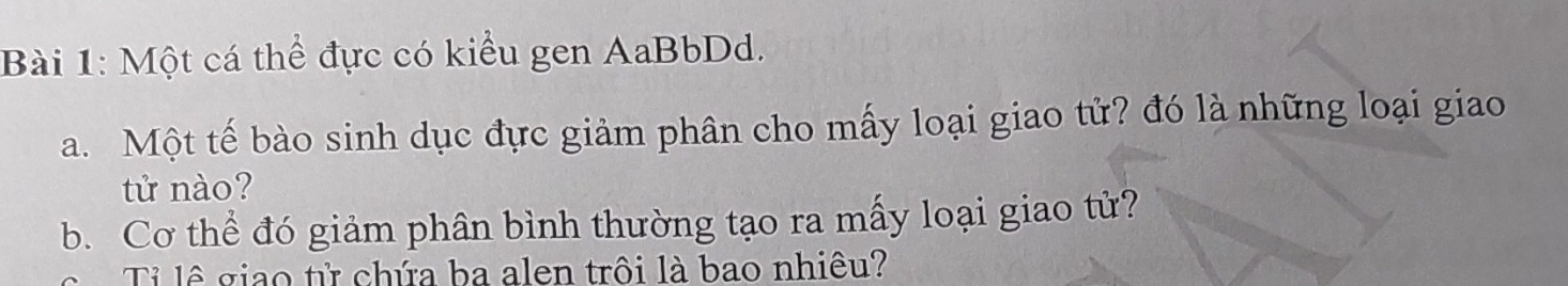 Một cá thể đực có kiểu gen AaBbDd. 
a. Một tế bào sinh dục đực giảm phân cho mấy loại giao tử? đó là những loại giao 
tử nào? 
b. Cơ thể đó giảm phân bình thường tạo ra mấy loại giao tử? 
Tỉ lê giao tử chứa ba alen trôi là bao nhiêu?