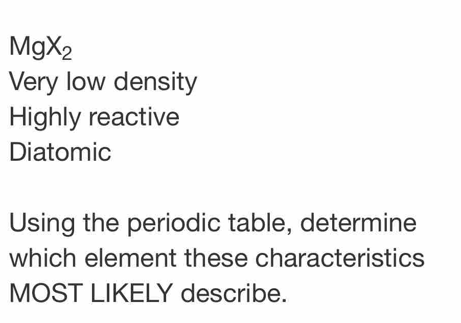 MgX_2
Very low density
Highly reactive
Diatomic
Using the periodic table, determine
which element these characteristics
MOST LIKELY describe.