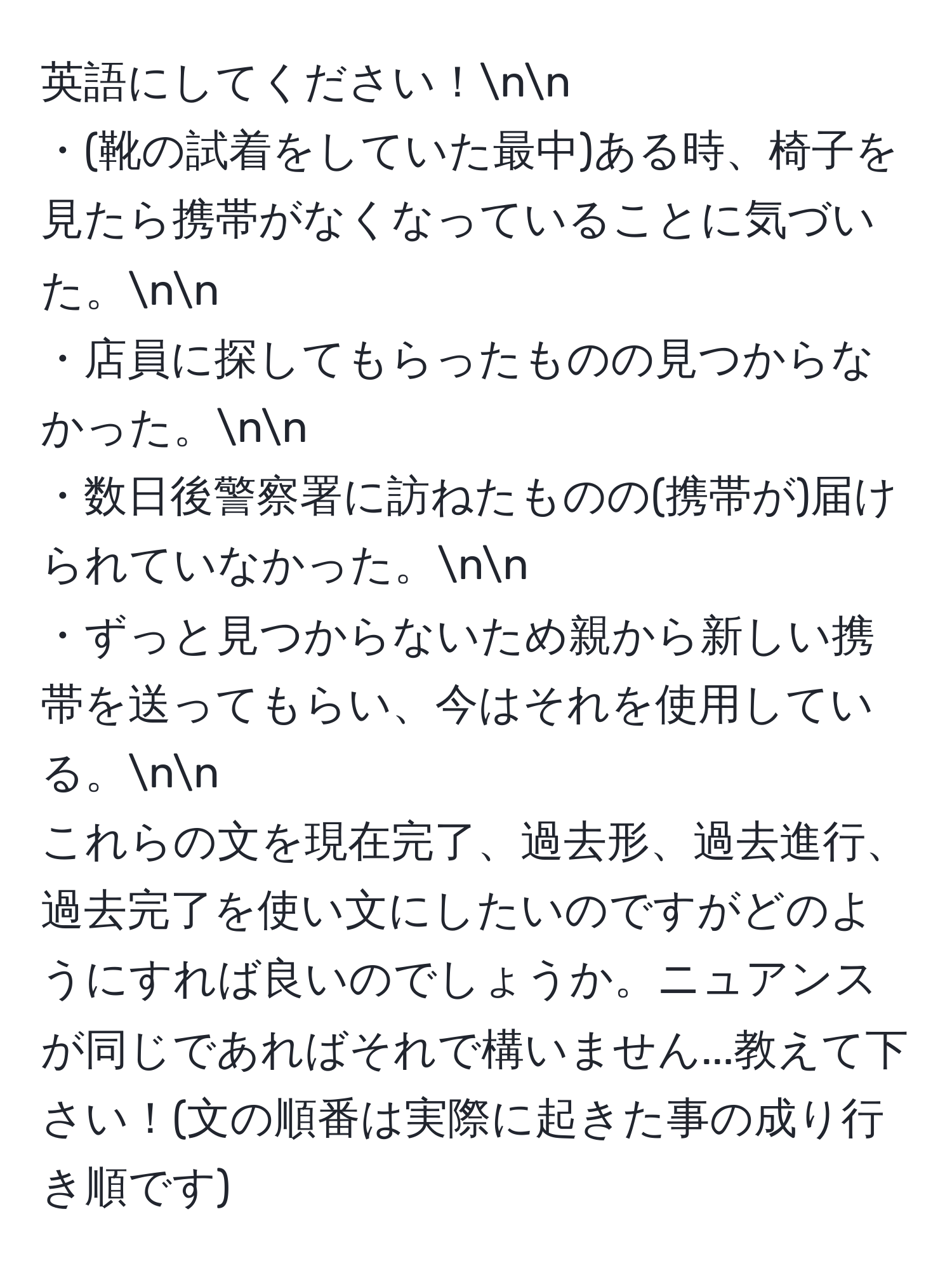 英語にしてください！nn
・(靴の試着をしていた最中)ある時、椅子を見たら携帯がなくなっていることに気づいた。nn
・店員に探してもらったものの見つからなかった。nn
・数日後警察署に訪ねたものの(携帯が)届けられていなかった。nn
・ずっと見つからないため親から新しい携帯を送ってもらい、今はそれを使用している。nn
これらの文を現在完了、過去形、過去進行、過去完了を使い文にしたいのですがどのようにすれば良いのでしょうか。ニュアンスが同じであればそれで構いません...教えて下さい！(文の順番は実際に起きた事の成り行き順です)