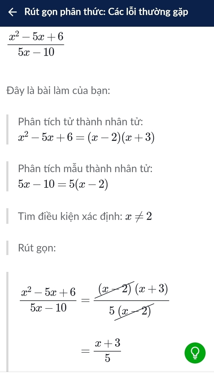 Rút gọn phân thức: Các lỗi thường gặp
 (x^2-5x+6)/5x-10 
Đây là bài làm của bạn: 
Phân tích tử thành nhân tử:
x^2-5x+6=(x-2)(x+3)
Phân tích mẫu thành nhân tử:
5x-10=5(x-2)
Tìm điều kiện xác định: x!= 2
Rút gọn:
 (x^2-5x+6)/5x-10 = ((x-2)(x+3))/5(x-2) 
= (x+3)/5 