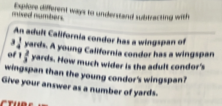 Explore different ways to understand subtracting with 
mixed numbers. 
An adult California condor has a wingspan of
 1/4  yards. A young California condor has a wingspan 
of 1  2/3  yards. How much wider is the adult condor's 
wingspan than the young condor's wingspan? 
Give your answer as a number of yards.