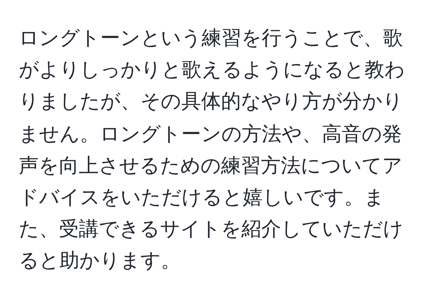 ロングトーンという練習を行うことで、歌がよりしっかりと歌えるようになると教わりましたが、その具体的なやり方が分かりません。ロングトーンの方法や、高音の発声を向上させるための練習方法についてアドバイスをいただけると嬉しいです。また、受講できるサイトを紹介していただけると助かります。