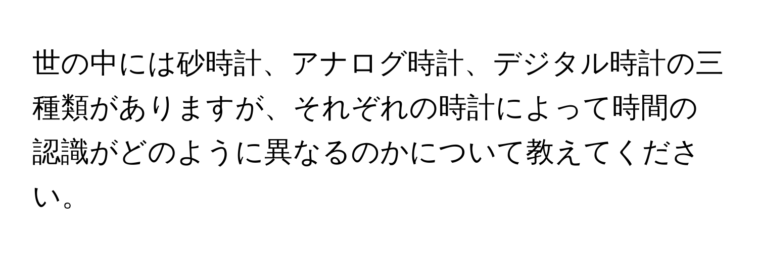 世の中には砂時計、アナログ時計、デジタル時計の三種類がありますが、それぞれの時計によって時間の認識がどのように異なるのかについて教えてください。