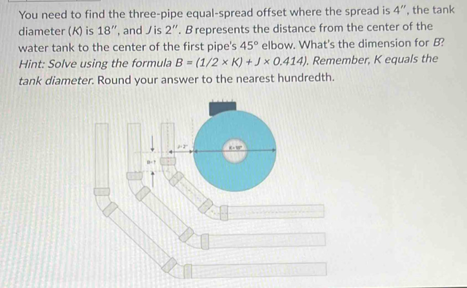 You need to find the three-pipe equal-spread offset where the spread is 4'' , the tank 
diameter (K) is 18'' , and is 2''. B represents the distance from the center of the 
water tank to the center of the first pipe's 45° elbow. What's the dimension for B? 
Hint: Solve using the formula B=(1/2* K)+J* 0.414). Remember, K equals the 
tank diameter. Round your answer to the nearest hundredth.
j· 2° _ K=10°
B=?